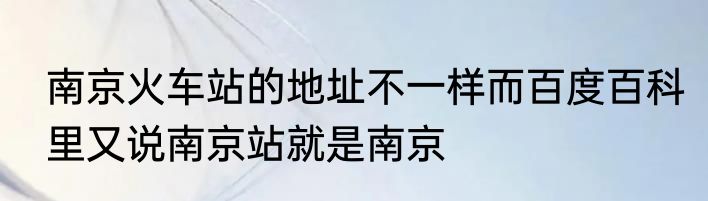 南京火车站的地址不一样而百度百科里又说南京站就是南京