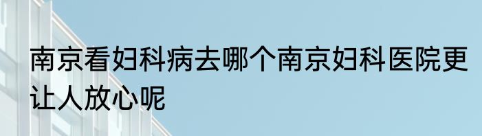 南京看妇科病去哪个南京妇科医院更让人放心呢