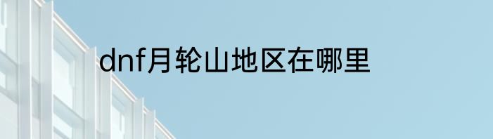 dnf月轮山地区在哪里