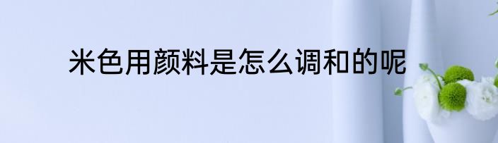 米色用颜料是怎么调和的呢