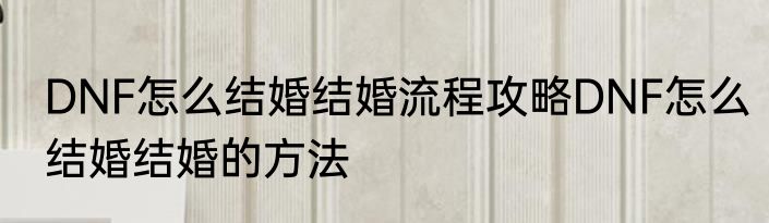 DNF怎么结婚结婚流程攻略DNF怎么结婚结婚的方法