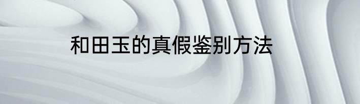 和田玉的真假鉴别方法