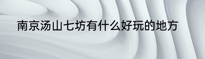 南京汤山七坊有什么好玩的地方