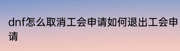 dnf怎么取消工会申请如何退出工会申请