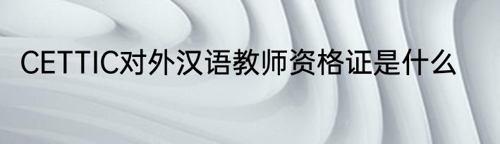CETTIC对外汉语教师资格证是什么