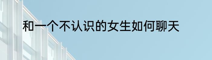 和一个不认识的女生如何聊天