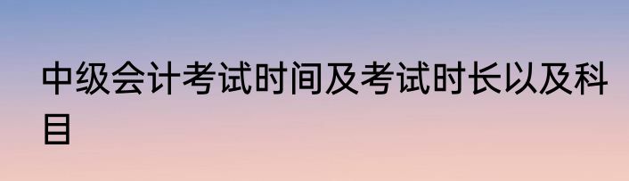 中级会计考试时间及考试时长以及科目