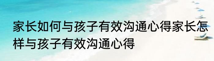 家长如何与孩子有效沟通心得家长怎样与孩子有效沟通心得