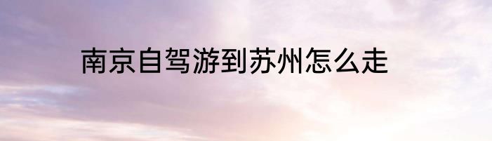 南京自驾游到苏州怎么走