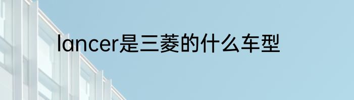 lancer是三菱的什么车型