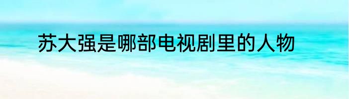 苏大强是哪部电视剧里的人物