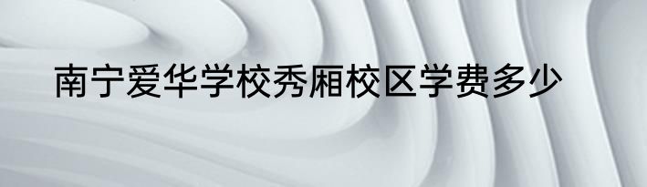南宁爱华学校秀厢校区学费多少