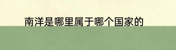 南洋是哪里属于哪个国家的