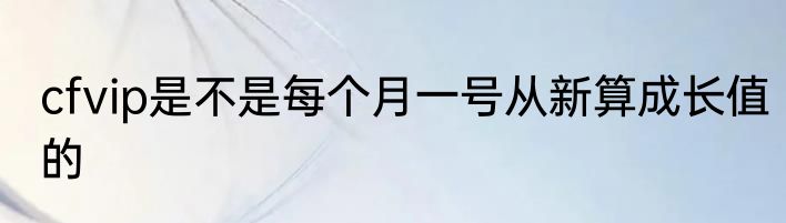 cfvip是不是每个月一号从新算成长值的