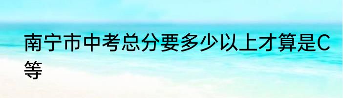 南宁市中考总分要多少以上才算是C等
