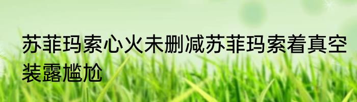 苏菲玛索心火未删减苏菲玛索着真空装露尴尬