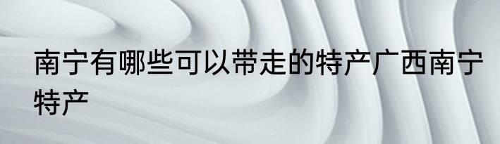 南宁有哪些可以带走的特产广西南宁特产