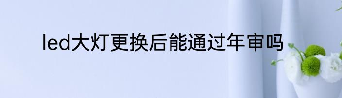 led大灯更换后能通过年审吗