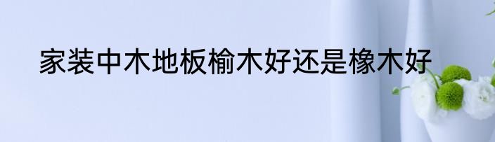 家装中木地板榆木好还是橡木好