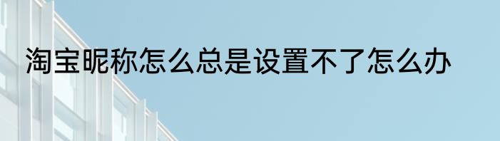 淘宝昵称怎么总是设置不了怎么办