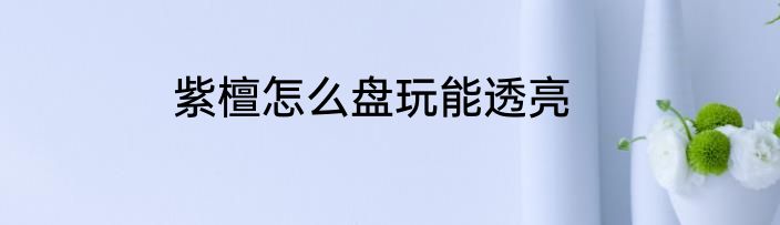 紫檀怎么盘玩能透亮