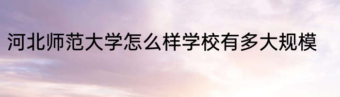 河北师范大学怎么样学校有多大规模