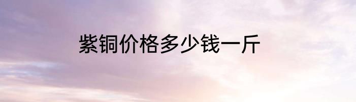 紫铜价格多少钱一斤