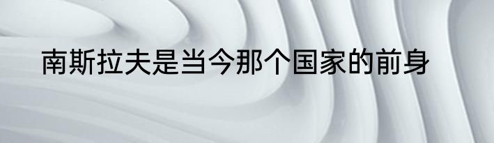 南斯拉夫是当今那个国家的前身