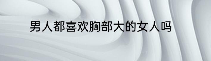 男人都喜欢胸部大的女人吗