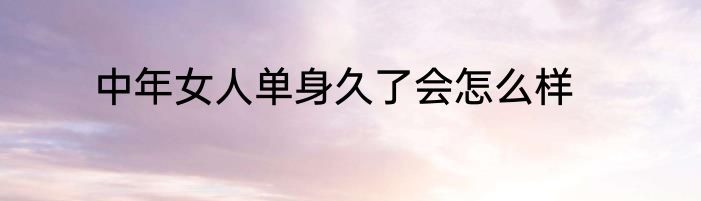 中年女人单身久了会怎么样