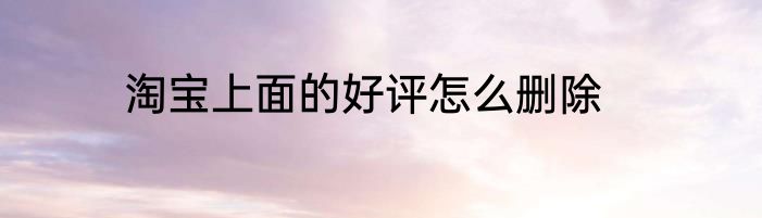 淘宝上面的好评怎么删除
