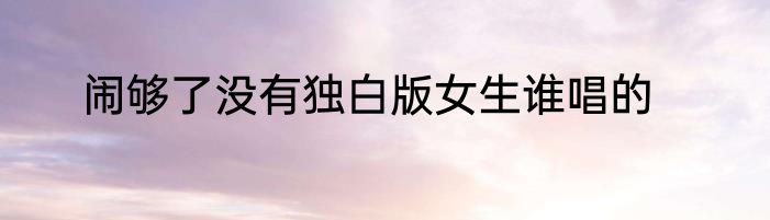 闹够了没有独白版女生谁唱的