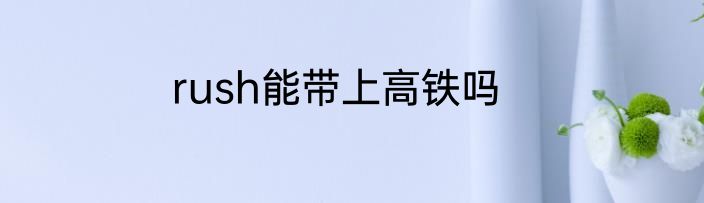 rush能带上高铁吗