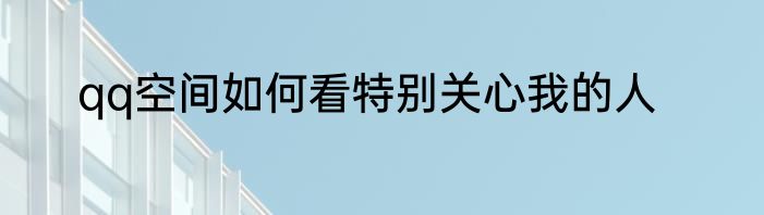 qq空间如何看特别关心我的人