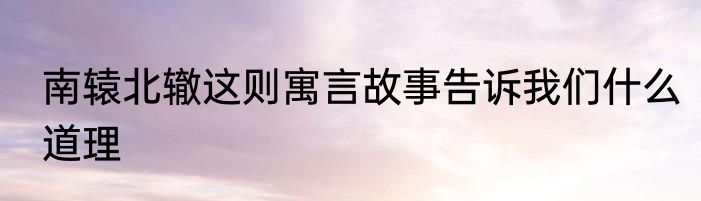 南辕北辙这则寓言故事告诉我们什么道理