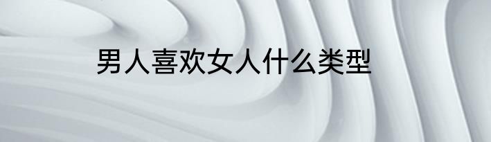 男人喜欢女人什么类型