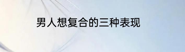 男人想复合的三种表现