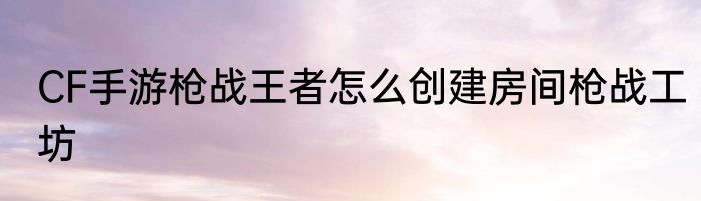 CF手游枪战王者怎么创建房间枪战工坊
