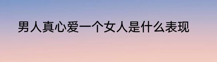 男人真心爱一个女人是什么表现