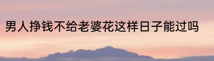 男人挣钱不给老婆花这样日子能过吗