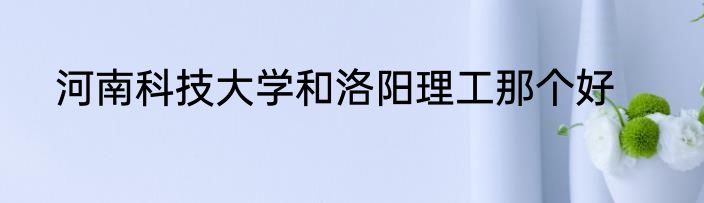 河南科技大学和洛阳理工那个好