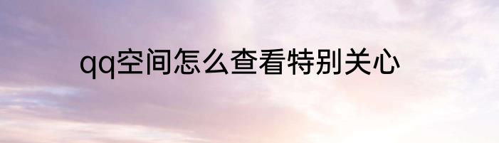 qq空间怎么查看特别关心