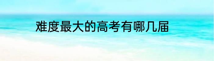 难度最大的高考有哪几届