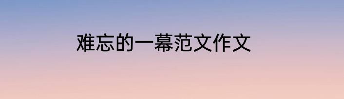 难忘的一幕范文作文