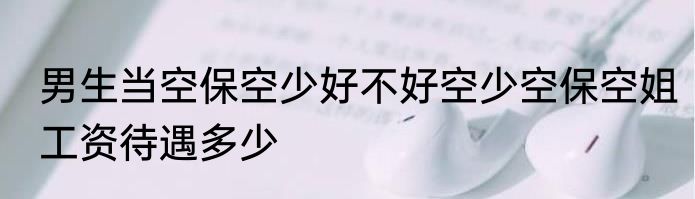 男生当空保空少好不好空少空保空姐工资待遇多少