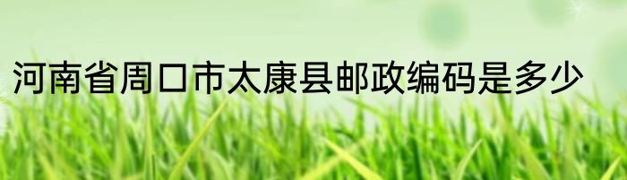 河南省周口市太康县邮政编码是多少