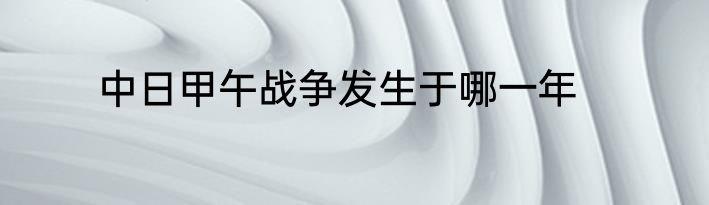 中日甲午战争发生于哪一年