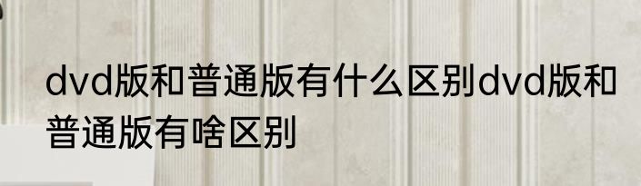 dvd版和普通版有什么区别dvd版和普通版有啥区别