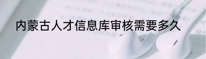 内蒙古人才信息库审核需要多久