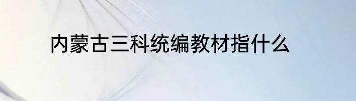 内蒙古三科统编教材指什么